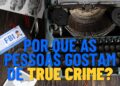 Por que as pessoas gostam de "true crime", segundo psicologia
